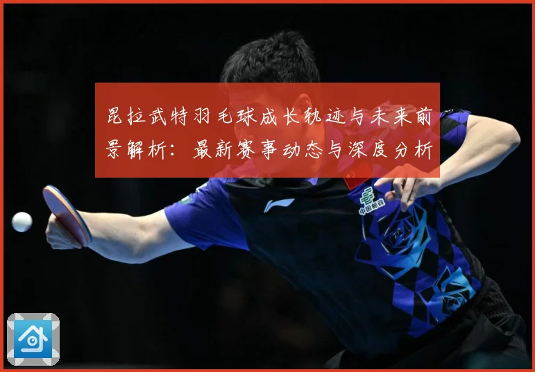 昆拉武特羽毛球成长轨迹与未来前景解析：最新赛事动态与深度分析