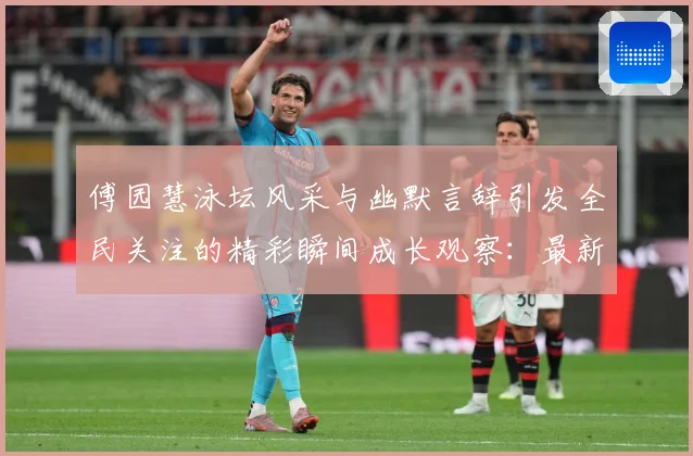 傅园慧泳坛风采与幽默言辞引发全民关注的精彩瞬间成长观察：最新赛事动态与深度分析
