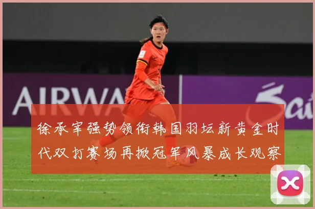 徐承宰强势领衔韩国羽坛新黄金时代双打赛场再掀冠军风暴成长观察：最新赛事动态与深度分析