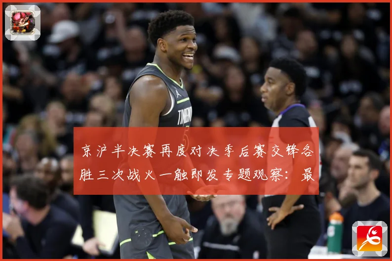 京沪半决赛再度对决季后赛交锋各胜三次战火一触即发专题观察：最新赛事动态与深度分析
