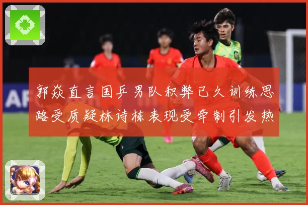 郭焱直言国乒男队积弊已久训练思路受质疑林诗栋表现受牵制引发热赛场解读：最新赛事动态与深度分析