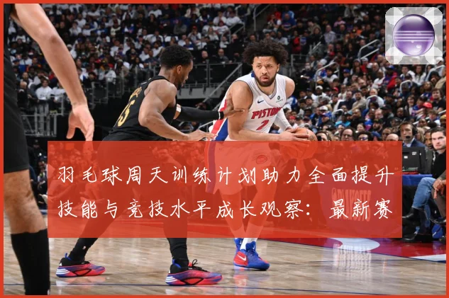 羽毛球周天训练计划助力全面提升技能与竞技水平成长观察：最新赛事动态与深度分析