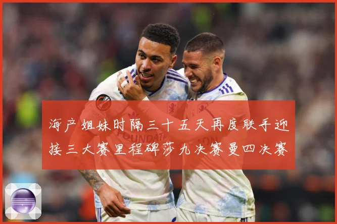 海产姐妹时隔三十五天再度联手迎接三大赛里程碑莎九决赛曼四决赛成长观察：最新赛事动态与深度分析